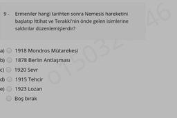 9- Ermeniler hangi tarihten sonra Nemesis hareketini
başlatıp İttihat ve Terakki'nin önde gelen isimlerine
saldırılar düzenlemişlerdir?
a)
b)
c)
d)
e)
1918 Mondros Mütarekesi
1878 Berlin Antlaşması
1920 Sevr
1915 Tehcir
1923 Lozan
Boş bırak
013032 46