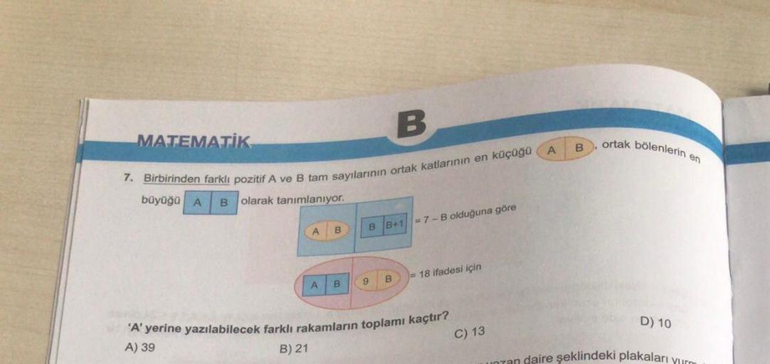 B
7. Birbirinden farklı pozitif A ve B tam sayılarının ortak katlarının en küçüğü
büyüğü A B olarak tanımlanıyor.
MATEMATIK
A B
A B
BB+1 =7-B olduğuna göre
9 B
= 18 ifadesi için
'A' yerine yazılabilecek farklı rakamların toplamı kaçtır?
A) 39
B) 21
C) 13
A