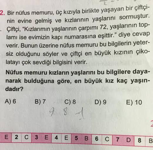 2. Bir nüfus memuru, üç kızıyla birlikte yaşayan bir çiftçi-
nin evine gelmiş ve kızlarının yaşlarını sormuştur.
- Çiftçi, "Kızlarımın yaşlarının çarpımı 72, yaşlarının top-
lamı ise evimizin kapı numarasına eşittir." diye cevap
verir. Bunun üzerine nüfus