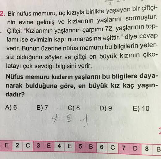 2. Bir nüfus memuru, üç kızıyla birlikte yaşayan bir çiftçi-
nin evine gelmiş ve kızlarının yaşlarını sormuştur.
- Çiftçi, "Kızlarımın yaşlarının çarpımı 72, yaşlarının top-
lamı ise evimizin kapı numarasına eşittir." diye cevap
verir. Bunun üzerine nüfus 