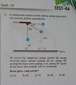 Testi - IV
TEST-46
| 3. A noktasından tavana monte edilmiş sarkaç saat yönü-
nün tersinde dönme yapmaktadır.
Tavan
30°
60°
20
X
120
Zemin
Bir ucuna top bağlanmış sarkaç zemine dik olduğu
durumda topun zemine uzaklığı 20 cm, sarkaç 60°
açıldığında topun yere uzaklığı x cm, sarkaç 90° açıldı-
ğında topun yere uzaklığı 120 cm olmaktadır.
Buna göre, x kaç cm'dir?
A) 50
B) 60
C) 70
D) 80
E) 90