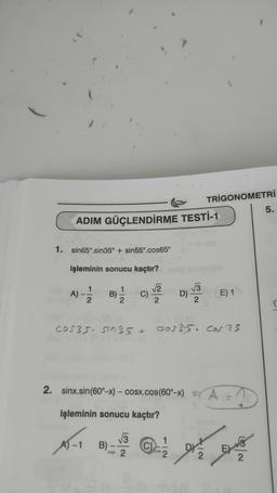 ADIM GÜÇLENDİRME TESTİ-1
1. sin65°.sin35° + sin55°.cos65°
işleminin sonucu kaçtır?
A) - 12/2
B)=1/12 C)
√2
D) V3
TRIGONOMETRİ
2. sinx.sin(60°−x) – cosx.cos(60°→x) =
işleminin sonucu kaçtır?
X-18)-2-
B)
COS35. sin35 + cos? 5. cors
E) 1
DZ
2
DAY
2
5.
r