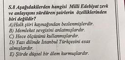 S.8
Aşağıdakilerden hangisi Milli Edebiyat zevk
ve anlayışını sürdüren şairlerin özelliklerinden
biri değildir?
A)Halk şiiri kaynağından beslenmişlerdir.
B) Memleket sevgisini anlatmışlardır.
C) Hece ölçüsünü kullanmışlardır.
D) Yazı dilinde İstanbul Türkçesini esas
almışlardır.
E) Şiirde düşsel bir âlem kurmuşlardır.