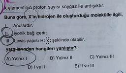 X elementinin proton sayısı soygaz ile ardışıktır.
Buna göre, X'in hidrojen ile oluşturduğu molekülle ilgili,
Apolardır.
II.
iyonik bağ içerir.
III. Lewis yapısı H:X: şeklinde olabilir.
yargılarından hangileri yanlıştır?
A) Yalnız I
B) Yalnız II
D) I ve II
C) Yalnız III
E) II ve III