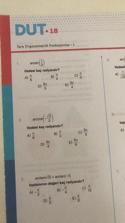 DUT-18
Ters Trigonometrik Fonksiyonlar - I
1.
2.
A)
arcsin
ifadesi kaç radyandır?
B)
3.
HO
(1)
A)
D)
arccos
A)
2л
3
ifadesi kaç radyandır?
T
√3
2
D)
3л
4
D)
B)
W|3
W|3
B)
E)
-
arctan(V3) + arctan(1)
toplamının değeri kaç radyandır?
J
3
3л
JT
4
C)
5л
6
C)
2л
Na
C) 12
5.
ifadesin
1
√29
6.
sin
A)
top
A)
7.