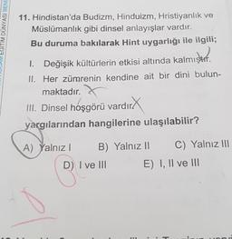 EGITIM DÜNYASI BENİ
11. Hindistan'da
Müslümanlık
Bu duruma bakılarak Hint uygarlığı ile ilgili;
ster.
1. Değişik kültürlerin etkisi altında kalmıştır.
II. Her zümrenin kendine ait bir dini bulun-
maktadır.
Budizm, Hinduizm, Hristiyanlık ve
gibi dinsel anlayışlar vardır.
III. Dinsel hoşgörü vardır
dirX
yargılarından hangilerine ulaşılabilir?
A) Yalnız I
B) Yalnız II
D) I ve III
C) Yalnız III
E) I, II ve III
H