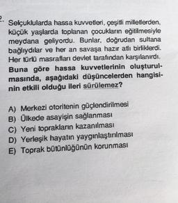 2.
Selçuklularda hassa kuvvetleri, çeşitli milletlerden,
küçük yaşlarda toplanan çocukların eğitilmesiyle
meydana geliyordu. Bunlar, doğrudan sultana
bağlıydılar ve her an savaşa hazır atlı birliklerdi.
Her türlü masrafları devlet tarafından karşılanırdı.
Buna göre hassa kuvvetlerinin oluşturul-
masında, aşağıdaki düşüncelerden hangisi-
nin etkili olduğu ileri sürülemez?
A) Merkezi otoritenin güçlendirilmesi
B) Ülkede asayişin sağlanması
C) Yeni toprakların kazanılması
D) Yerleşik hayatın yaygınlaştırılması
E) Toprak bütünlüğünün korunması