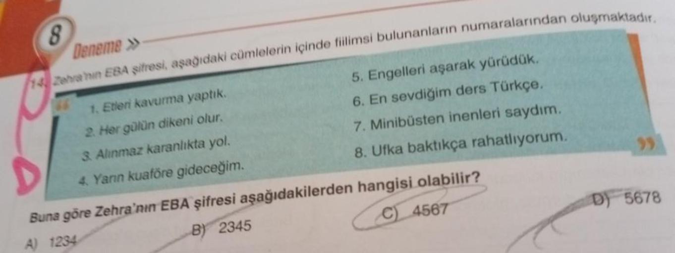 8
Deneme
14 Zehranin EBA şifresi, aşağıdaki cümlelerin içinde fillimsi bulunanların numaralarından oluşmaktadır.
5. Engelleri aşarak yürüdük.
6. En sevdiğim ders Türkçe.
7. Minibüsten inenleri saydım.
8. Ufka baktıkça rahatlıyorum.
1. Etleri kavurma yaptık