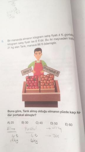 5.
13/03/2
250
24
10
Bir manavda elmanın kilogram satış fiyatı 4 ₺, portaka
kilogram satış fiyatı ise 6 t'dir. Bu iki meyveden tople
21 kg alan Tarik, manava 96 ₺ ödemiştir.
A) 25
Elme
Elma 4
Buna göre, Tarık almış olduğu elmanın yüzde kaçı ka-
dar portaka