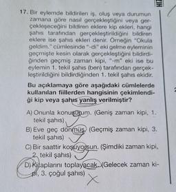 17. Bir eylemde bildirilen iş, oluş veya durumun
zamana göre nasıl gerçekleştiğini veya ger-
çekleşeceğini bildiren eklere kip ekleri, hangi
şahıs tarafından gerçekleştirildiğini bildiren
eklere ise şahıs ekleri denir. Örneğin "Okula
geldim." cümlesinde "-di" eki gelme eyleminin
geçmişte kesin olarak gerçekleştiğini bildirdi-
ğinden geçmiş zaman kipi, "-m" eki ise bu
eylemin 1. tekil şahıs (ben) tarafından gerçek-
leştirildiğini bildirdiğinden 1. tekil şahıs ekidir.
Bu açıklamaya göre aşağıdaki cümlelerde
kullanılan fiillerden hangisinin çekimlendi-
ği kip veya şahıs yanlış verilmiştir?
ZIH
A) Onunla konuşurum. (Geniş zaman kipi, 1.
tekil şahıs)
B) Eve geç dönmüş) (Geçmiş zaman kipi, 3.
tekil şahıs)
C) Bir saattir koşuyorsun. (Şimdiki zaman kipi,
2. tekil şahıs)
D) Kitaplarını toplayacak. (Gelecek zaman ki-
pi, 3. çoğul şahıs)
X