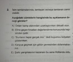 2.
İsim tamlamalarında, tamlayan ve/veya tamlanan zamir
olabilir.
Aşağıdaki cümlelerin hangisinde bu açıklamanın ör-
neği görülür?
A) Onları kamp alanından uzaklaştırırken dikkatli olun.
B) Eline geçen fırsatları değerlendirme konusunda hep-
sinden iyidir.
C) "Bunların hepsi gerçek inci." dedi kuyumcu kolyeleri
gösterirken.
D) Karşıya geçmek için gölün çevresinden dolanmalısı-
nız.
E) Şarkı yarışmasının kazananı bu sene Hollanda oldu.