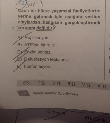 12) Sor
Canlı bir hücre yaşamsal faaliyetlerini
yerine getirmek için aşağıda verilen
olaylardan hangisini gerçekleştirmek
zorunda değildir?
AY Replikasyon
B) ATP'nin hidrolizi
C) Enzim sentezi
D) Dehidrasyon tepkimesi
Fosforilasyon
36
9
Biyoloji Modüler So