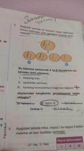 e de
ara-
-lik)
ne
T@stokul
8.
Sextama
Yarılması
Aşağıdaki şemada bir hücrenin mayoz bölünmesi
sonucu birbirinden farklı gametlerin oluştuğu görül
mektedir.
00'00
DO
A
B
Bu bölünme sonucunda A ve B hücrelerinin bir-
birinden farklı olmasına;
I. krossing ov