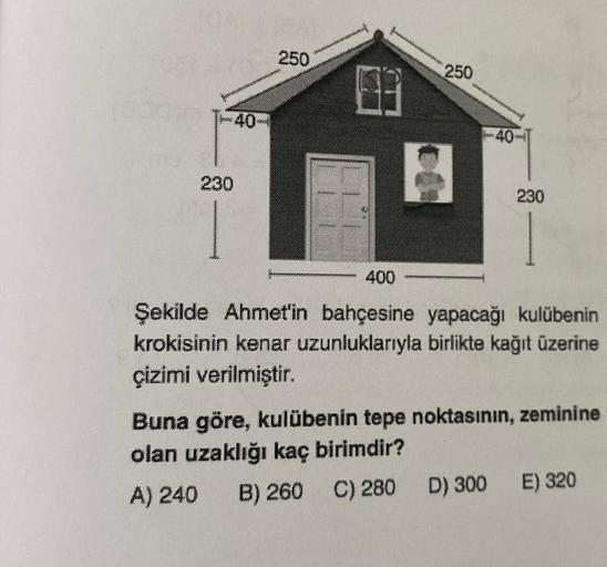 060250
0000
230
40
GAL
30000
250
8
230
400
Şekilde Ahmet'in bahçesine yapacağı kulübenin
krokisinin kenar uzunluklarıyla birlikte kağıt üzerine
çizimi verilmiştir.
Buna göre, kulübenin tepe noktasının, zeminine
olan uzaklığı kaç birimdir?
A) 240 B) 260 C) 