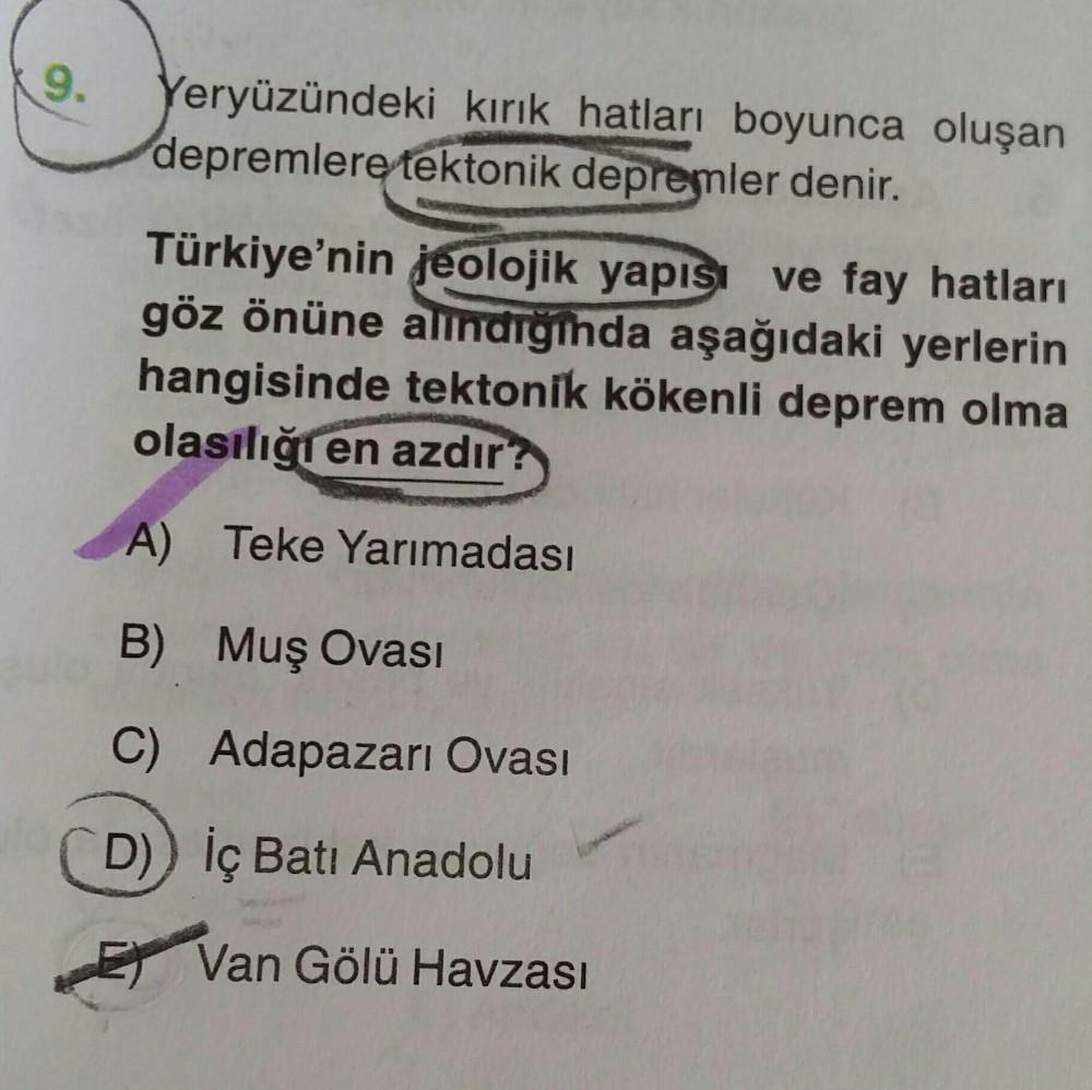 9.
Yeryüzündeki kırık hatları boyunca oluşan
depremlere tektonik depremler denir.
Türkiye'nin jeolojik yapısı ve fay hatları
göz önüne alındığında aşağıdaki yerlerin
hangisinde tektonik kökenli deprem olma
olasılığı en azdır?
A) Teke Yarımadası
B) Muş Ovas