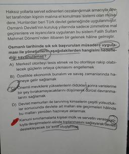 Haksız yollarla servet edinenleri cezalandırmak amacıyla dev-
let tarafından kişinin malına el konulması sistemi olan müsa
dere, Hunlardan beri Türk devlet geleneğinde uygulanmıştır.
Osmanlı Devleti'nin kuruluş yıllarında sadece zimmetine mal
geçirenlere ve isyancılara uygulanan bu sistem Fatih Sultan
Mehmet Dönemi'nden itibaren bir gelenek hâline gelmiştir.
Osmanlı tarihinde sık sık başvurulan müsadere uygula-
ması ile yöneticilerin aşağıdakilerden hangisini hedefle-
diği savunulamaz?
A) Merkezî otoriteyi tesis etmek ve bu otoriteye rakip olabi-
lecek güçlerin ortaya çıkmasını engellemek
B) Özellikle ekonomik bunalım ve savaş zamanlarında ha-
zineye gelir sağlamak
Conemli mevkilere yükselenlerin öldükten sonra varislerine
bir şey bırakamayacaklarını düşünerek dürüst davranma-
larını sağlamak
D) Devlet memurları ile tanınmış kimselerin çeşitli yolsuzluk-
lar sonucunda devlete ait malları ele geçirmeleri hâlinde
bu malları yeniden hazineye aktarmak
Kanuni sınırlamalarla kişisel mülk ve servetin verasetyo-
luyla devşirmelerin elinde toplanmasını sağlayarak devleti
destekleyecek bir sinif oluşturmak