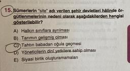 15. Sümerlerin "site" adı verilen şehir devletleri hâlinde ör-
nedeni olarak aşağıdakilerden hangisi
gütlenmelerinin
gösterilebilir?
A) Halkın sınıflara ayrılması
B) Tarımın gelişmiş olması
Tahtın babadan oğula geçmesi
D) Yöneticilerin dinî yetkilere sahip olması
E) Siyasi birlik oluşturamamaları