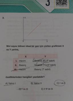 3.
X
X
Mol sayısı bilinen ideal bir gaz için çizilen grafikteki X
ve Y yerine,
I. Hacim
II.
Basınç
III.Hacim
özelliklerinden hangileri yazılabilir?
A) Yalnız I
D) I ve III
3
Y
Zsica
Sıcaklık (K) (P sabit)
Sıcaklık (°C) (V sabit)
Basınç (T sabit)
B) Yalnız II
54%
EY11KMYSB21-021
E) I, II ve III
C) I ve II