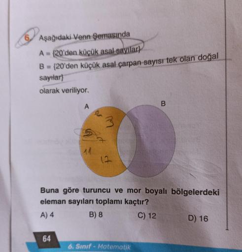 6
Aşağıdaki Venn Semasında
A = {20'den küçük asal sayılar)
B = {20'den küçük asal çarpan sayısı tek olan doğal
sayılar}
olarak veriliyor.
A
64
S
11
P
3
12
Buna göre turuncu ve mor boyalı bölgelerdeki
eleman sayıları toplamı kaçtır?
A) 4
B) 8
C) 12
B
6. Sın