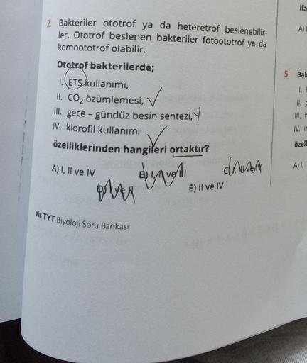 2. Bakteriler ototrof ya da heteretrof beslenebilir-
ler. Ototrof beslenen bakteriler fotoototrof ya da
kemoototrof olabilir.
Ototrof bakterilerde;
1. ETS kullanımı,
✓
II. CO₂ özümlemesi,
III. gece-gündüz besin sentezi,
IV. klorofil kullanımı
özelliklerind