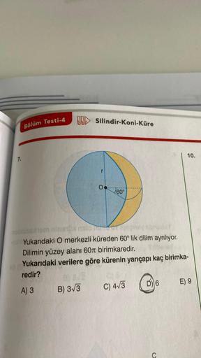 7.
Bölüm Testi-4
Silindir-Koni-Küre
B
B) 3√3
O
60°
nabniseshem ninantol nato or
BAUY
Yukarıdaki O merkezli küreden 60° lik dilim ayrılıyor.
Dilimin yüzey alanı 60 birimkaredir.
Yukarıdaki verilere göre kürenin yarıçapı kaç birimka-
redir?
A) 3
C) 4√3
D) 6
