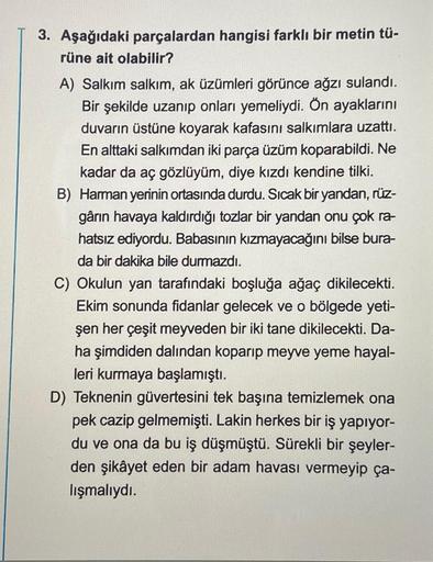 3. Aşağıdaki parçalardan hangisi farklı bir metin tü-
rüne ait olabilir?
A) Salkım salkım, ak üzümleri görünce ağzı sulandı.
Bir şekilde uzanıp onları yemeliydi. Ön ayaklarını
duvarın üstüne koyarak kafasını salkımlara uzattı.
En alttaki salkımdan iki parç