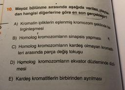 10. Mayoz bölünme sırasında aşağıda verilen olaylar.
dan hangisi diğerlerine göre en son gerçekleşir?
A) Kromatin ipliklerin eşlenmiş kromozom şeklinde be
lirginleşmesi
B) Homolog kromozomların sinapsis yapması
C) Homolog kromozomların kardeş olmayan kromatit-
leri arasında parça değiş tokuşu
D) Homolog kromozomların ekvator düzleminde dizil-
mesi
E) Kardeş kromatitlerin birbirinden ayrılması