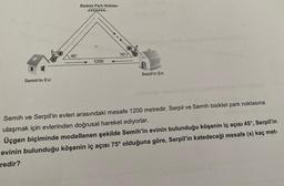 Semih'in Evi
45
Bisiklet Park Noktası
LLLLL
1200
75°
Serpil'in Evi
Semih ve Serpil'in evleri arasındaki mesafe 1200 metredir. Serpil ve Semih bisiklet park noktasına
ulaşmak için evlerinden doğrusal hareket ediyorlar.
Üçgen biçiminde modellenen şekilde Semih'in evinin bulunduğu köşenin iç açısı 45°, Serpil'in
evinin bulunduğu köşenin iç açısı 75° olduğuna göre, Serpil'in katedeceği mesafe (x) kaç met-
redir?