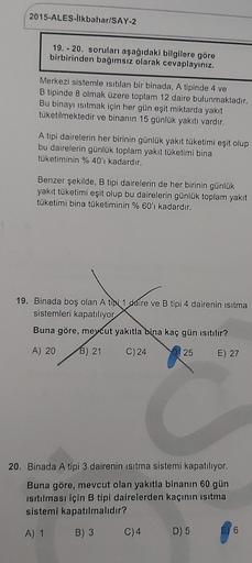 2015-ALES-İlkbahar/SAY-2
19. 20. soruları aşağıdaki bilgilere göre
birbirinden bağımsız olarak cevaplayınız.
Merkezi sistemle ısıtılan bir binada, A tipinde 4 ve
B tipinde 8 olmak üzere toplam 12 daire bulunmaktadır.
Bu binayı ısıtmak için her gün eşit mik