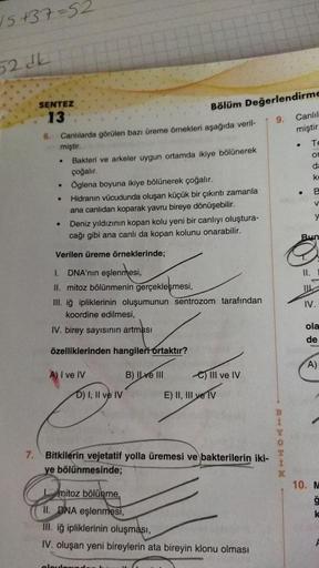 √5 +37=52
52 dk
SENTEZ
13
6.
Canlılarda görülen bazı üreme örnekleri aşağıda veril-
miştir.
.
.
.
Bakteri ve arkeler uygun ortamda ikiye bölünerek
çoğalır.
Öglena boyuna ikiye bölünerek çoğalır.
Hidranın vücudunda oluşan küçük bir çıkıntı zamanla
ana canlı