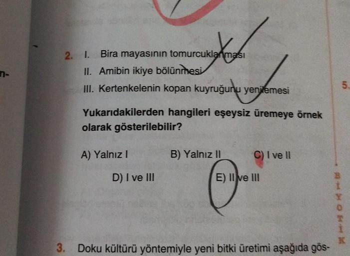 n-
2. I. Bira mayasının tomurcuklanması
II. Amibin ikiye bölünmesi
f
III. Kertenkelenin kopan kuyruğunu yenilemesi
Yukarıdakilerden
hangileri eşeysiz üremeye örnek
olarak gösterilebilir?
A) Yalnız I
D) I ve III
B) Yalnız II
C) I ve II
E) II ve III
3. Doku