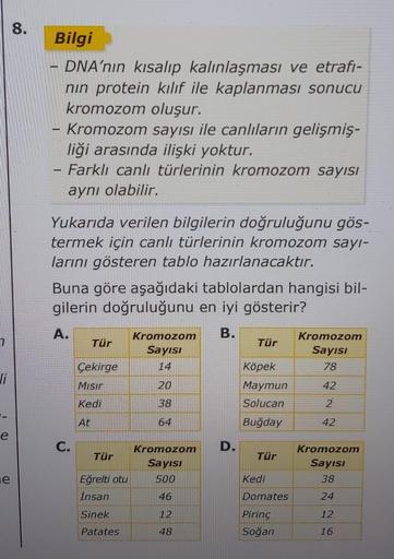 7
Ji
e
e
8.
Bilgi
DNA'nın kısalıp kalınlaşması ve etrafi-
nın protein kılıf ile kaplanması sonucu
kromozom oluşur.
Kromozom sayısı ile canlıların gelişmiş-
liği arasında ilişki yoktur.
- Farklı canlı türlerinin kromozom sayısı
aynı olabilir.
Yukarıda veril