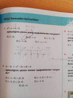 İkinci Dereceden Eşitsizlikler
+3
1. x²+x+6> 0
2
eşitsizliğinin çözüm aralığı aşağıdakilerden hangisidir?
A) (1, 2)
B) (2, +∞0)
D) (-∞, 0)
-3
2/4/2-9/1
#
E) (-∞, +∞0)
E) (0, ∞)
C) (-3,-2)
2
tre
2. (x-3).(-x²2x+8)
<0
eşitsizliğinin çözüm kümesi aşağıdakilerden hangisi-
dir?
A) (-∞-4) U (2, 3)
C) (-3, 2) U (2, 4)
5. VxE
B) (-4, 2) U (3, ∞)
D) (-4, 3)
6.
c
(-∞, -3) U2, ikinci
leri top
Buna
x² + 4x
olduğ
geri ka
A) 4
7.
a
denkl
sayıla
lerder
A) (-=