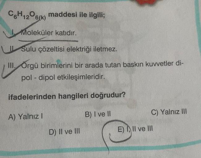 C6H12O6(k) maddesi ile ilgili;
Moleküler katıdır.
Sulu çözeltisi elektriği iletmez.
III. Örgü birimlerini bir arada tutan baskın kuvvetler di-
pol-dipol etkileşimleridir.
ifadelerinden hangileri doğrudur?
A) Yalnız I
B) I ve II
D) II ve III
C) Yalnız III
E