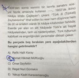 *
1908'den sonra samimi bir tavırla sanatını sos-
yal fayda amacıyla kullanan ----, 1922'de ikinci
hikâye kitabı Çağlayan'ı çıkarır. "Türk ili (Türkeli)
Zeybeklerine" ithaf edilen bu eser hem düşünce hem
de dil ve anlatım olarak ilk hikâye kitabından farklıdır.
Eserde yer alan on altı hikâyede Türk'e ait hayat
hikâyelerinden, tarih ve medeniyetten, Türk ruhunun
kabiliyet ve enginliğinden yansımalar dikkati çeker.
Bu parçada boş bırakılan yere aşağıdakilerden
hangisi getirilmelidir?
A) Refik Halit Karay
BAhmet Hikmet Müftüoğlu
C) Ömer Seyfettin
D) Reşat Nuri Güntekin
E) Yakup Kadri Karaosmanoğlu
.8