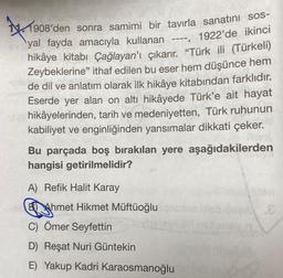 *
1908'den sonra samimi bir tavırla sanatını sos-
yal fayda amacıyla kullanan ----, 1922'de ikinci
hikâye kitabı Çağlayan'ı çıkarır. "Türk ili (Türkeli)
Zeybeklerine" ithaf edilen bu eser hem düşünce hem
de dil ve anlatım olarak ilk hikâye kitabından farklıdır.
Eserde yer alan on altı hikâyede Türk'e ait hayat
hikâyelerinden, tarih ve medeniyetten, Türk ruhunun
kabiliyet ve enginliğinden yansımalar dikkati çeker.
Bu parçada boş bırakılan yere aşağıdakilerden
hangisi getirilmelidir?
A) Refik Halit Karay
BAhmet Hikmet Müftüoğlu
C) Ömer Seyfettin
D) Reşat Nuri Güntekin
E) Yakup Kadri Karaosmanoğlu
.8