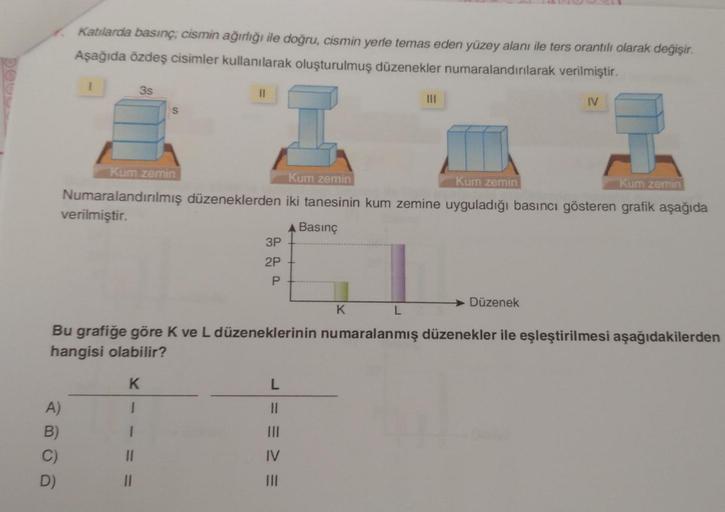 Katılarda basınç; cismin ağırlığı ile doğru, cismin yerle temas eden yüzey alanı ile ters orantılı olarak değişir.
Aşağıda özdeş cisimler kullanılarak oluşturulmuş düzenekler numaralandırılarak verilmiştir.
A)
B)
C)
D)
3s
S
11
11
11
Kum zemin
Kum zemin
Kum