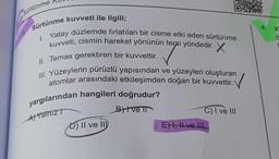 Sürtünme
Sürtünme kuvveti ile ilgili;
I. Yatay düzlemde fırlatılan bir cisme etki eden sürtünme
kuvveti, cismin hareket yönünün tersi yöndedir. X
II. Temas gerektiren bir kuvvettir.
III. Yüzeylerin pürüzlü yapısından ve yüzeyleri oluşturan
atomlar arasındaki etkileşimden doğan bir kuvvettir.
V
yargılarından hangileri doğrudur?
A) Yalnız
Bytve i
D) II ve II
C) I ve III
E) I, II ve III
4.
K
b