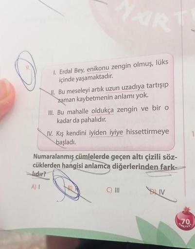 NAR
1. Erdal Bey, enikonu zengin olmuş, lüks
içinde yaşamaktadır.
II. Bu meseleyi artık uzun uzadıya tartışıp
zaman kaybetmenin anlamı yok.
III. Bu mahalle oldukça zengin ve bir o
kadar da pahalıdır.
IV. Kış kendini iyiden iyiye hissettirmeye
başladı.
Numa