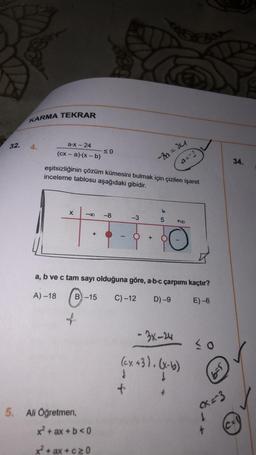 32.
KARMA TEKRAR
a-x-24
(cx - a)-(x - b)
eşitsizliğinin çözüm kümesini bulmak için çizilen işaret
inceleme tablosu aşağıdaki gibidir.
X -8 -8
≤0
of
+
5. Ali Öğretmen,
B-15 C) -12
x² + ax + b <0
x² + ax+c≥0
-3
-8α= 24
a=-3
+
a, b ve c tam sayı olduğuna göre, a-b-c çarpımı kaçtır?
A)-18
C
D) -9
E)-6
65
+00
-3x-24
(cx+3). (x-b)
£
30
6-5
x=3
34.
C=