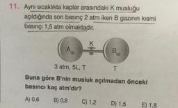 11. Aynı sıcaklıkta kaplar arasındaki K musluğu
açıldığında son basınç 2 atm iken B gazının kısmi
basınçı 1,5 atm olmaktadır.
Au
K
B
3 atm, 5L, T
T
Buna göre B'nin musluk açılmadan önceki
basıncı kaç atm'dir?
A) 0,6
B) 0,8
C) 1,2
D) 1,5
E) 1,8