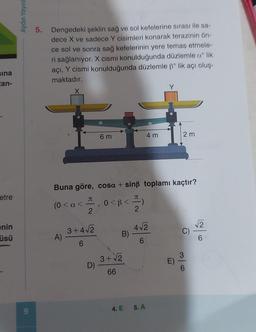 sina
tan-
etre
nin
üsü
Aydın Yayın
9
5. Dengedeki şeklin sağ ve sol kefelerine sırası ile sa-
dece X ve sadece Y cisimleri konarak terazinin ön-
ce sol ve sonra sağ kefelerinin yere temas etmele-
ri sağlanıyor. X cismi konulduğunda düzlemle a lik
açı, Y cismi konulduğunda düzlemle ß° lik açı oluş-
maktadır.
(0 < a <
A)
JU
Buna göre, cosa + sinß toplamı kaçtır?
2
3+4√2
6
D)
6 m
3
0<B<=)
2
B)
3+√√2
66
4 m
4√2
6
4. E 5. A
Y
2m
CO
6