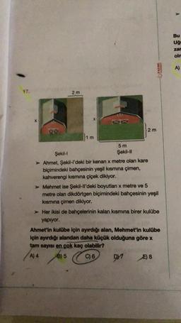 17.
Şekil-I
2m
1 m
5 m
Şekil-II
2 m
> Ahmet, Şekil-l'deki bir kenari x metre olan kare
biçimindeki bahçesinin yeşil kısmına çimen,
kahverengi kısmına çiçek dikiyor.
> Mehmet ise Şekil-ll'deki boyutları x metre ve 5
metre olan dikdörtgen biçimindeki bahçesinin yeşil
kısmına çimen dikiyor.
> Her ikisi de bahçelerinin kalan kısmına birer kulübe
yapıyor.
DY
PALME
Ahmet'in kulübe için ayırdığı alan, Mehmet'in kulübe
için ayırdığı alandan daha küçük olduğuna göre x
tam sayısı en çok kaç olabilir?
A) 4
B) 5
C) 6
E) 8
JASINIAVA
Bu
Uğ
zar
olm
A)