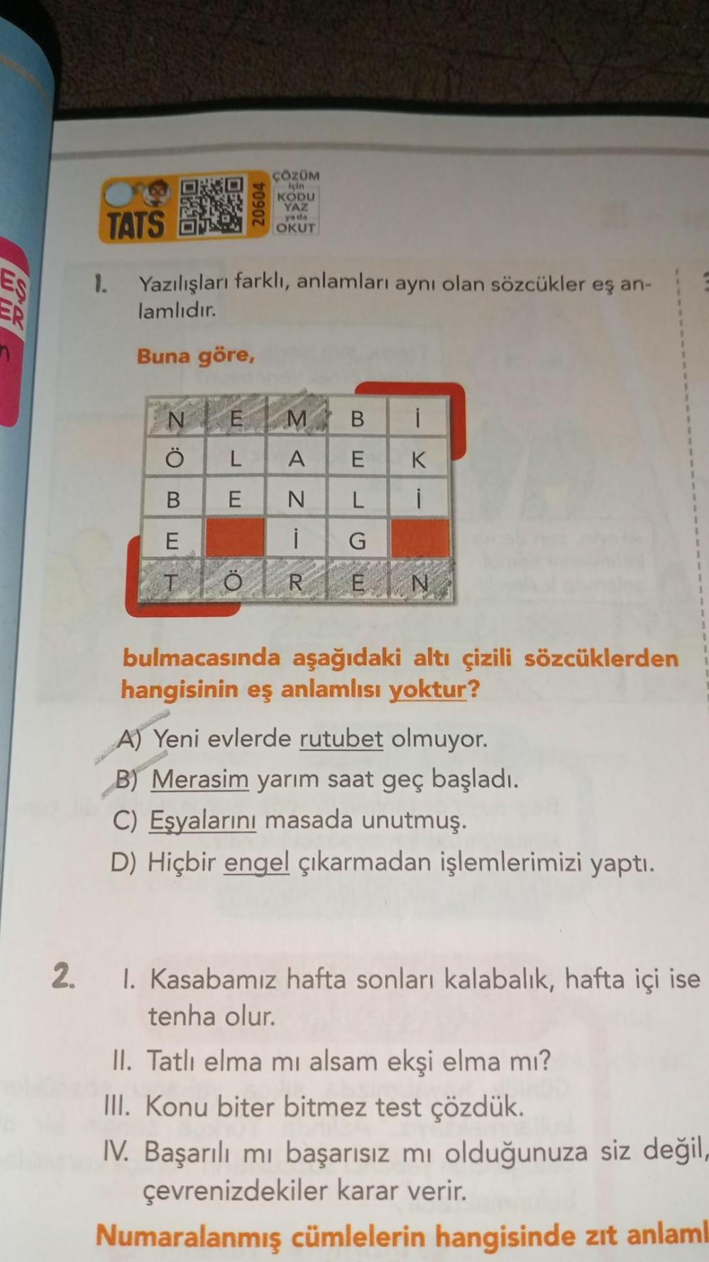 RA
2.
TATS
1. Yazılışları farklı, anlamları aynı olan sözcükler eş an-
lamlıdır.
Buna göre,
N
M
A
N
i
TOREN
O:
ÇÖZÜM
için
KODU
YAZ
ya da
OKUT
B
E
E
L
E
B
E
L
G
i
K
i
bulmacasında aşağıdaki altı çizili sözcüklerden
hangisinin eş anlamlısı yoktur?
A) Yeni ev