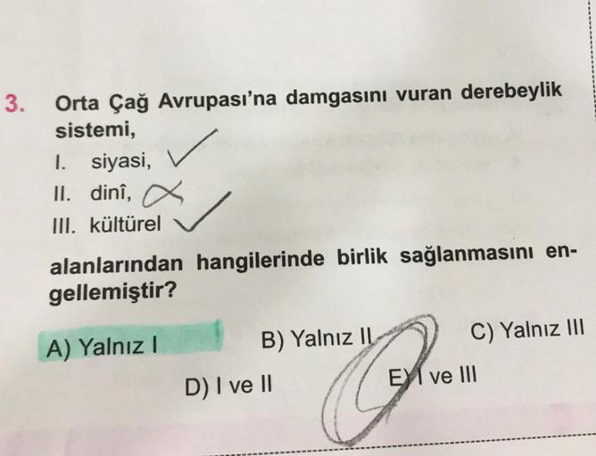 3.
Orta Çağ Avrupası'na damgasını vuran derebeylik
sistemi,
I. siyasi,
II. dinî,
III. kültürel
alanlarından hangilerinde birlik sağlanmasını en-
gellemiştir?
A) Yalnız I
B) Yalnız IL
D) I ve II
C) Yalnız III
EXI ve III