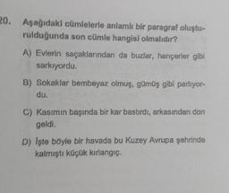 20. Aşağıdaki cümlelerle anlamlı bir paragraf oluştu-
rulduğunda son cümle hangisi olmalıdır?
A) Evlerin saçaklarından da buzlar, hançerler gibi
sarkıyordu.
B) Sokaklar bembeyaz olmuş, gümüş gibi parlıyor-
du.
C) Kasımın başında bir kar bastırdı, arkasından don
geldi.
D) Işte böyle bir havada bu Kuzey Avrupa şehrinde
kalmıştı küçük kırlangıç.