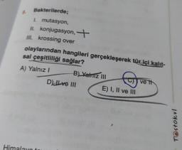 Bakterilerde;
I. mutasyon,
II. konjugasyon,
Ill. krossing over
olaylarından hangileri gerçekleşerek tür içi kalıt-
sal çeşitliliği sağlar?
A) Yalnız I
Himalaya
B) Yalniz III
D) ILove III
E) I, II ve III
ve th
Testokul