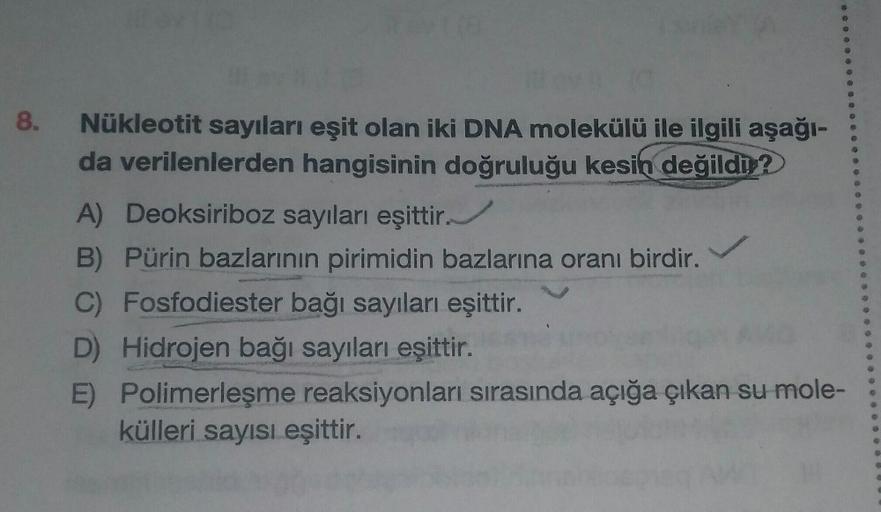 8.
10
Nükleotit sayıları eşit olan iki DNA molekülü ile ilgili aşağı-
da verilenlerden hangisinin doğruluğu kesin değildir?
A) Deoksiriboz sayıları eşittir.
B) Pürin bazlarının pirimidin bazlarına oranı birdir.
C)
Fosfodiester bağı sayıları eşittir.
D) Hid