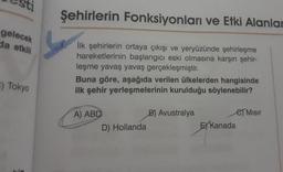 gelecek
da etkili
:) Tokyo
Şehirlerin Fonksiyonları ve Etki Alanlar
İlk şehirlerin ortaya çıkışı ve yeryüzünde şehirleşme
hareketlerinin başlangıcı eski olmasına karşın şehir-
leşme yavaş yavaş gerçekleşmiştir.
Buna göre, aşağıda verilen ülkelerden hangisinde
ilk şehir yerleşmelerinin kurulduğu söylenebilir?
A) ABD
D) Hollanda
B) Avustralya
e Misir
EX Kanada