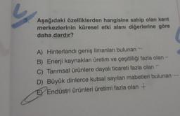 Aşağıdaki özelliklerden hangisine sahip olan kent
merkezlerinin küresel etki alanı diğerlerine göre
daha dardır?
A) Hinterlandı geniş limanları bulunan
B) Enerji kaynakları üretim ve çeşitliliği fazla olan -
C) Tarımsal ürünlere dayalı ticareti fazla olan
D) Büyük dinlerce kutsal sayılan mabetleri bulunan -
E Endüstri ürünleri üretimi fazla olan +